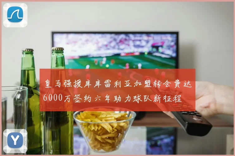 皇马强援库库雷利亚加盟转会费达6000万签约六年助力球队新征程
