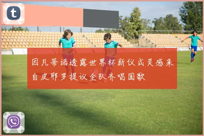 因凡蒂诺透露世界杯新仪式灵感来自皮耶罗提议全队齐唱国歌