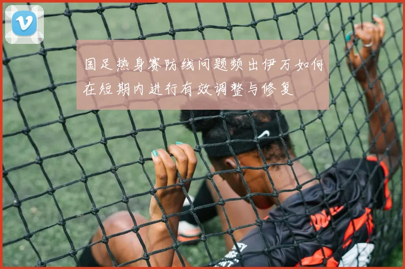 国足热身赛防线问题频出伊万如何在短期内进行有效调整与修复