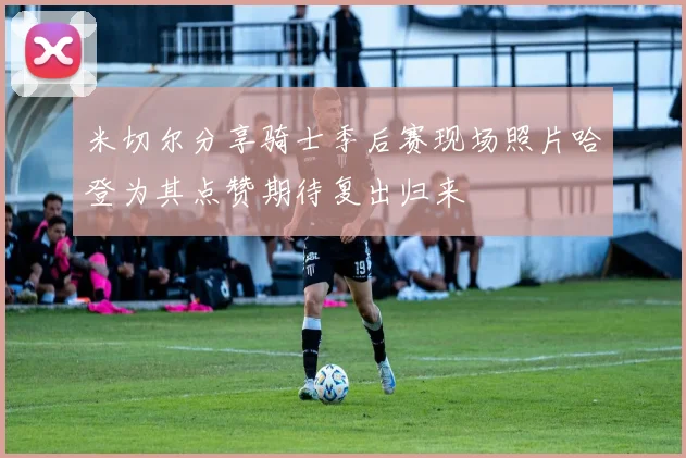 米切尔分享骑士季后赛现场照片哈登为其点赞期待复出归来